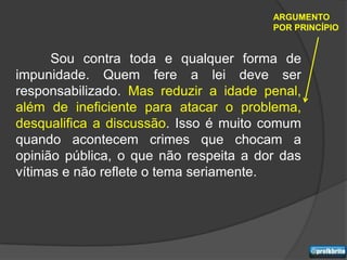 ARGUMENTO
                                        POR PRINCÍPIO


      Sou contra toda e qualquer forma de
impunidade. Quem fere a lei deve ser
responsabilizado. Mas reduzir a idade penal,
além de ineficiente para atacar o problema,
desqualifica a discussão. Isso é muito comum
quando acontecem crimes que chocam a
opinião pública, o que não respeita a dor das
vítimas e não reflete o tema seriamente.
 