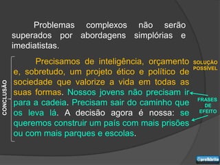 Problemas complexos não serão
            superados por abordagens simplórias e
            imediatistas.
                 Precisamos de inteligência, orçamento     SOLUÇÃO
                                                           POSSÍVEL
            e, sobretudo, um projeto ético e político de
            sociedade que valorize a vida em todas as
CONCLUSÃO




            suas formas. Nossos jovens não precisam ir
                                                            FRASES
            para a cadeia. Precisam sair do caminho que        DE
            os leva lá. A decisão agora é nossa: se          EFEITO

            queremos construir um país com mais prisões
            ou com mais parques e escolas.
 