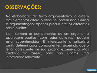 OBSERVAÇÕES:
Na elaboração do texto argumentativo, a ordem
dos elementos altera o produto, porém não elimina
a argumentação; apenas produz efeitos diferentes
sobre o leitor.
Nem sempre os componentes de um argumento
aparecem escritos “com todas as letras”, podem
estar subentendidos. É interessante o articulista
omitir determinados componentes, sugerindo que o
leitor acrescente de sua própria experiência. Mas
cuidado ao fazê-lo, para não suprimir uma
informação relevante.
 