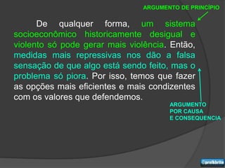 ARGUMENTO DE PRINCÍPIO


      De qualquer forma, um sistema
socioeconômico historicamente desigual e
violento só pode gerar mais violência. Então,
medidas mais repressivas nos dão a falsa
sensação de que algo está sendo feito, mas o
problema só piora. Por isso, temos que fazer
as opções mais eficientes e mais condizentes
com os valores que defendemos.
                                       ARGUMENTO
                                       POR CAUSA
                                       E CONSEQUENCIA
 