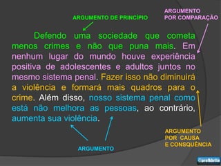 ARGUMENTO
              ARGUMENTO DE PRINCÍPIO   POR COMPARAÇÃO


      Defendo uma sociedade que cometa
menos crimes e não que puna mais. Em
nenhum lugar do mundo houve experiência
positiva de adolescentes e adultos juntos no
mesmo sistema penal. Fazer isso não diminuirá
a violência e formará mais quadros para o
crime. Além disso, nosso sistema penal como
está não melhora as pessoas, ao contrário,
aumenta sua violência.
                                       ARGUMENTO
                                       POR CAUSA
                                       E CONSQUÊNCIA
                ARGUMENTO
 