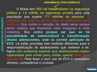 ARGUMENTO POR EVIDÊNCIA

                                 O Brasil tem 500 mil trabalhadores na segurança
                          pública e 1,5 milhão na segurança privada para uma
                          população que supera 171 milhões de pessoas. O
ARGUMENTOS DE PRINCÍPIO




                          problema não está só na lei, mas na capacidade para
                          aplicá-la. Sou contra a redução da idade penal porque
                          tenho certeza que ficaremos mais inseguros e mais
                          violentos. Sou contra porque sei que se há
                          possibilidade de sobrevivência e transformação
                          destes adolescentes, está na correta aplicação do
                          ECA. Lá estão previstas seis medidas diferentes para a
                          responsabilização de adolescentes que violaram a lei.
                          Agora não podemos esperar que adolescentes sejam
                          capturados pelo crime para, então, querer fazer mau
                          uso da lei. Para fazer o bom uso do ECA é necessário
                          dinheiro, competência e vontade.
 