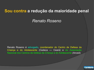 Sou contra a redução da maioridade penal

                       Renato Roseno




 Renato Roseno é advogado, coordenador do Centro de Defesa da
 Criança e do Adolescente (Cedeca — Ceará) e da Associação
 Nacional dos Centros de Defesa da Criança e do Adolescente (Anced)
 