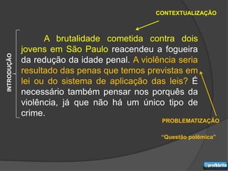 CONTEXTUALIZAÇÃO



                   A brutalidade cometida contra dois
             jovens em São Paulo reacendeu a fogueira
INTRODUÇÃO




             da redução da idade penal. A violência seria
             resultado das penas que temos previstas em
             lei ou do sistema de aplicação das leis? É
             necessário também pensar nos porquês da
             violência, já que não há um único tipo de
             crime.
                                                PROBLEMATIZAÇÃO

                                               “Questão polêmica”
 