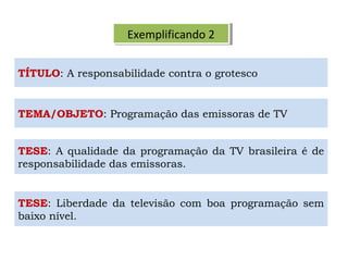 Exemplificando 2Exemplificando 2
TÍTULO: A responsabilidade contra o grotesco
TESE: A qualidade da programação da TV brasileira é de
responsabilidade das emissoras.
TESE: Liberdade da televisão com boa programação sem
baixo nível.
TEMA/OBJETO: Programação das emissoras de TV
 