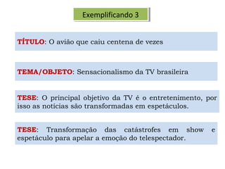 Exemplificando 3Exemplificando 3
TEMA/OBJETO: Sensacionalismo da TV brasileira
TESE: O principal objetivo da TV é o entretenimento, por
isso as notícias são transformadas em espetáculos.
TÍTULO: O avião que caiu centena de vezes
TESE: Transformação das catástrofes em show e
espetáculo para apelar a emoção do telespectador.
 