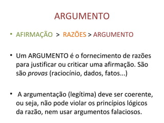 ARGUMENTO
• AFIRMAÇÃO > RAZÕES > ARGUMENTO
• Um ARGUMENTO é o fornecimento de razões
para justificar ou criticar uma afirmação. São
são provas (raciocínio, dados, fatos...)
• A argumentação (legítima) deve ser coerente,
ou seja, não pode violar os princípios lógicos
da razão, nem usar argumentos falaciosos.
 