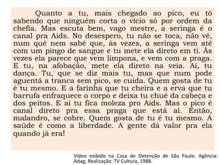 Quanto a tu, mais chegado ao pico, eu tô
sabendo que ninguém corta o vício só por ordem da
chefia. Mas escuta bem, vago mestre, a seringa é o
canal pra Aids. No desespero, tu não se toca, não vê,
num qué nem sabê que, às vezes, a seringa vem até
com um pingo de sangue e tu mete ela direto em ti. Às
vezes ela parece que vem limpona, e vem com a praga.
E tu, na afobação, mete ela direto na veia. Aí, tu
dança. Tu, que se diz mais tu, mas que num pode
aguentá a tranca sem pico, se cuida. Quem gosta de tu
é tu mesmo. E a farinha que tu cheira e a erva que tu
barrufa enfraquece o corpo e deixa tu chué da cabeça e
dos peitos. E aí tu fica moleza pro Aids. Mas o pico é
canal direto pra essa praga que está aí. Então,
malandro, se cobre. Quem gosta de tu é tu mesmo. A
saúde é como a liberdade. A gente dá valor pra ela
quando já era!
Vídeo exibido na Casa de Detenção de São Paulo. Agência:
Adag; Realização: TV Cultura, 1988.
 