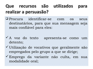 Que recursos são utilizados para
realizar a persuasão?
 Procura identificar-se com os seus
destinatários, para que sua mensagem seja
mais confiável para eles:
A voz do texto apresenta-se como um
detento;
Utilização de vocativos que geralmente são
empregados pelo grupo a que se dirige;
Emprego da variante não culta, em sua
modalidade oral;
 