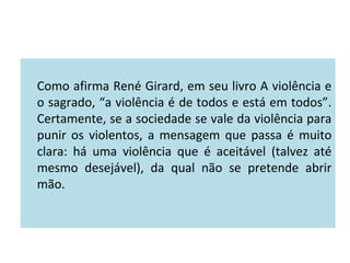 Como afirma René Girard, em seu livro A violência e
o sagrado, “a violência é de todos e está em todos”.
Certamente, se a sociedade se vale da violência para
punir os violentos, a mensagem que passa é muito
clara: há uma violência que é aceitável (talvez até
mesmo desejável), da qual não se pretende abrir
mão.
 