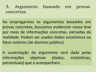 3. Argumento baseado em provas
concretas
Ao empregarmos os argumentos baseados em
provas concretas, buscamos evidenciar nossa tese
por meio de informações concretas, extraídas da
realidade. Podem ser usados dados estatísticos ou
fatos notórios (de domínio público).
A sustentação do argumento será dada pelas
informações objetivas (dados, estatísticas,
percentuais) que o acompanham.
 