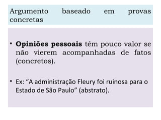 Argumento baseado em provas
concretas
• Opiniões pessoais têm pouco valor se
não vierem acompanhadas de fatos
(concretos).
• Ex: “A administração Fleury foi ruinosa para o
Estado de São Paulo” (abstrato).
 