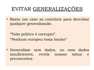 EVITAR GENERALIZAÇÕES
• Basta um caso ao contrário para derrubar
qualquer generalização.
“Todo político é corrupto”.
“Nenhum europeu toma banho”
• Generalizar sem dados, ou com dados
insuficientes, revela nossos tabus e
preconceitos.
 