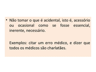 • Não tomar o que é acidental, isto é, acessório
ou ocasional como se fosse essencial,
inerente, necessário.
Exemplos: citar um erro médico, e dizer que
todos os médicos são charlatães.
 