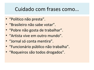 Cuidado com frases como…
• “Político não presta”.
• “Brasileiro não sabe votar”.
• “Pobre não gosta de trabalhar”.
• “Artista vive em outro mundo”.
• “Jornal só conta mentira”.
• “Funcionário público não trabalha”.
• “Roqueiros são todos drogados”.
 