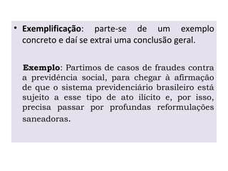 • Exemplificação: parte-se de um exemplo
concreto e daí se extrai uma conclusão geral.
Exemplo: Partimos de casos de fraudes contra
a previdência social, para chegar à afirmação
de que o sistema previdenciário brasileiro está
sujeito a esse tipo de ato ilícito e, por isso,
precisa passar por profundas reformulações
saneadoras.
 