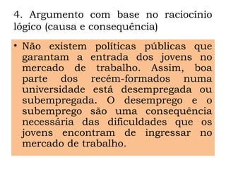 4. Argumento com base no raciocínio
lógico (causa e consequência)
• Não existem políticas públicas que
garantam a entrada dos jovens no
mercado de trabalho. Assim, boa
parte dos recém-formados numa
universidade está desempregada ou
subempregada. O desemprego e o
subemprego são uma consequência
necessária das dificuldades que os
jovens encontram de ingressar no
mercado de trabalho.
 