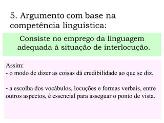 5. Argumento com base na
competência linguística:
Consiste no emprego da linguagem
adequada à situação de interlocução.
Assim:
- o modo de dizer as coisas dá credibilidade ao que se diz.
- a escolha dos vocábulos, locuções e formas verbais, entre
outros aspectos, é essencial para asseguar o ponto de vista.
 