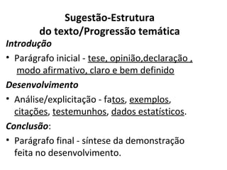 Sugestão-Estrutura
do texto/Progressão temática
Introdução
• Parágrafo inicial - tese, opinião,declaração ,
modo afirmativo, claro e bem definido 
Desenvolvimento
• Análise/explicitação - fatos, exemplos,
citações, testemunhos, dados estatísticos.
Conclusão:
• Parágrafo final - síntese da demonstração
feita no desenvolvimento.
 