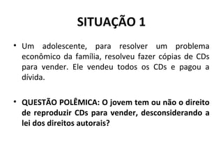 SITUAÇÃO 1
• Um adolescente, para resolver um problema
econômico da família, resolveu fazer cópias de CDs
para vender. Ele vendeu todos os CDs e pagou a
dívida.
• QUESTÃO POLÊMICA: O jovem tem ou não o direito
de reproduzir CDs para vender, desconsiderando a
lei dos direitos autorais?
 
