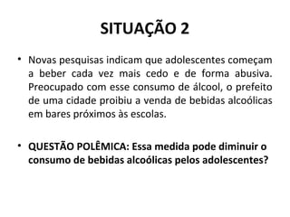 SITUAÇÃO 2
• Novas pesquisas indicam que adolescentes começam
a beber cada vez mais cedo e de forma abusiva.
Preocupado com esse consumo de álcool, o prefeito
de uma cidade proibiu a venda de bebidas alcoólicas
em bares próximos às escolas.
• QUESTÃO POLÊMICA: Essa medida pode diminuir o
consumo de bebidas alcoólicas pelos adolescentes?
 