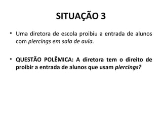 SITUAÇÃO 3
• Uma diretora de escola proibiu a entrada de alunos
com piercings em sala de aula.
• QUESTÃO POLÊMICA: A diretora tem o direito de
proibir a entrada de alunos que usam piercings?
 