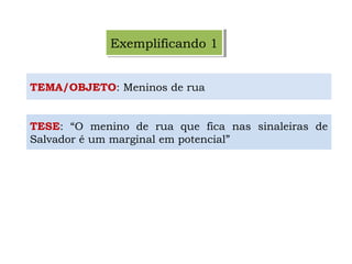 Exemplificando 1Exemplificando 1
TEMA/OBJETO: Meninos de rua
TESE: “O menino de rua que fica nas sinaleiras de
Salvador é um marginal em potencial”
 