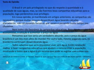 Texto de Opinião

          O Brasil é um país privilegiado no que diz respeito à quantidade e à
qualidade de suas águas, mas, se não fizermos boas campanhas educativas para a
população, logo perderemos esse privilégio.
          Em nossa opinião, já manifestada em artigos anteriores, as campanhas são
necessárias porque muitas pessoas desperdiçam água lavando calçadas
diariamente, não consertando torneiras que vazam e passando muito tempo nos
chuveiros.
          Nem todos são favoráveis às campanhas educativas. Para alguns
economistas, a solução é aumentar o preço da água.
          Pensamos que isso seria um verdadeiro absurdo, pois o preço da água
brasileira é um dos mais altos do mundo! Por outro lado, mesmo pagando caro, os
brasileiros continuam desperdiçando água.
          Todos sabemos que seria impossível viver sem água. Então, a solução
melhor é fazer campanhas educativas que ajudem a conscientizar a população,
mostrando a todos que a água é um recurso que pode se esgotar com o mau uso.
(Adaptado de Antônio Ermínio de Moraes: Depois da água, por que não o ar? Folha de São Paulo: Opinião – 24/03/02)
 