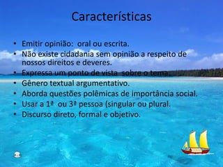 Características
• Emitir opinião: oral ou escrita.
• Não existe cidadania sem opinião a respeito de
  nossos direitos e deveres.
• Expressa um ponto de vista sobre o tema.
• Gênero textual argumentativo.
• Aborda questões polêmicas de importância social.
• Usar a 1ª ou 3ª pessoa (singular ou plural.
• Discurso direto, formal e objetivo.
 