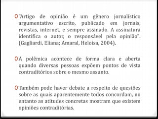 0"Artigo de opinião é um gênero jornalístico
argumentativo escrito, publicado em jornais,
revistas, internet, e sempre assinado. A assinatura
identifica o autor, o responsável pela opinião".
(Gagliardi, Eliana; Amaral, Heloisa, 2004).
0A polêmica acontece de forma clara e aberta
quando diversas pessoas expõem pontos de vista
contraditórios sobre o mesmo assunto.
0Também pode haver debate a respeito de questões
sobre as quais aparentemente todos concordam, no
entanto as atitudes concretas mostram que existem
opiniões contraditórias.
 
