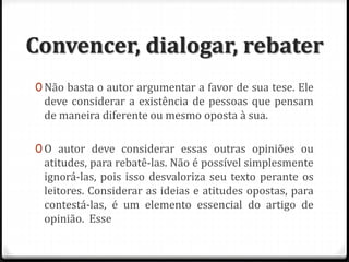 Convencer, dialogar, rebater
0 Não basta o autor argumentar a favor de sua tese. Ele
deve considerar a existência de pessoas que pensam
de maneira diferente ou mesmo oposta à sua.
0 O autor deve considerar essas outras opiniões ou
atitudes, para rebatê-las. Não é possível simplesmente
ignorá-las, pois isso desvaloriza seu texto perante os
leitores. Considerar as ideias e atitudes opostas, para
contestá-las, é um elemento essencial do artigo de
opinião. Esse
 