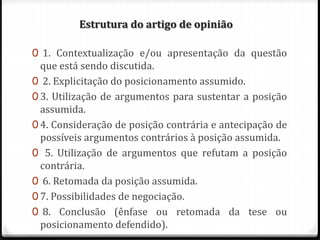 Estrutura do artigo de opinião
0 1. Contextualização e/ou apresentação da questão
que está sendo discutida.
0 2. Explicitação do posicionamento assumido.
0 3. Utilização de argumentos para sustentar a posição
assumida.
0 4. Consideração de posição contrária e antecipação de
possíveis argumentos contrários à posição assumida.
0 5. Utilização de argumentos que refutam a posição
contrária.
0 6. Retomada da posição assumida.
0 7. Possibilidades de negociação.
0 8. Conclusão (ênfase ou retomada da tese ou
posicionamento defendido).
 