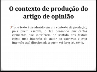 O contexto de produção do
artigo de opinião
0 Todo texto é produzido em um contexto de produção,
pois quem escreve, o faz pensando em certos
elementos que interferem no sentido dos textos:
existe uma intenção do autor ao escrever, e esta
intenção está direcionada a quem vai ler o seu texto.
 