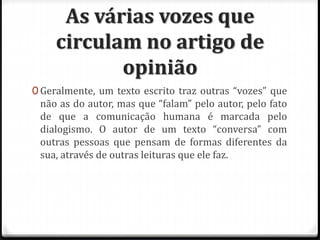 As várias vozes que
circulam no artigo de
opinião
0 Geralmente, um texto escrito traz outras “vozes” que
não as do autor, mas que “falam” pelo autor, pelo fato
de que a comunicação humana é marcada pelo
dialogismo. O autor de um texto “conversa” com
outras pessoas que pensam de formas diferentes da
sua, através de outras leituras que ele faz.
 