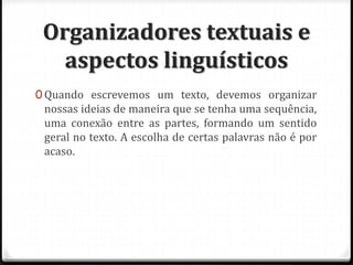 Organizadores textuais e
aspectos linguísticos
0 Quando escrevemos um texto, devemos organizar
nossas ideias de maneira que se tenha uma sequência,
uma conexão entre as partes, formando um sentido
geral no texto. A escolha de certas palavras não é por
acaso.
 