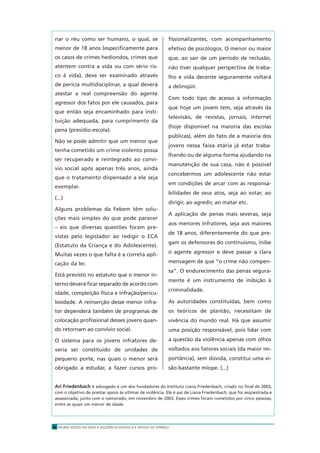 ENSINO MÉDIO EM REDE • SEQÜÊNCIA DIDÁTICA • ARTIGO DE OPINIÃO10
nar o réu como ser humano, o qual, se
menor de 18 anos (especiﬁcamente para
os casos de crimes hediondos, crimes que
atentem contra a vida ou com sério ris-
co à vida), deve ser examinado através
de perícia multidisciplinar, a qual deverá
atestar a real compreensão do agente
agressor dos fatos por ele causados, para
que então seja encaminhado para insti-
tuição adequada, para cumprimento da
pena (presídio-escola).
Não se pode admitir que um menor que
tenha cometido um crime violento possa
ser recuperado e reintegrado ao conví-
vio social após apenas três anos, ainda
que o tratamento dispensado a ele seja
exemplar.
(...)
Alguns problemas da Febem têm solu-
ções mais simples do que pode parecer
– eis que diversas questões foram pre-
vistas pelo legislador ao redigir o ECA
(Estatuto da Criança e do Adolescente).
Muitas vezes o que falta é a correta apli-
cação da lei.
Está previsto no estatuto que o menor in-
terno deverá ﬁcar separado de acordo com
idade, compleição física e infração/pericu-
losidade. A reinserção desse menor infra-
tor dependerá também de programas de
colocação proﬁssional desses jovens quan-
do retornam ao convívio social.
O sistema para os jovens infratores de-
veria ser constituído de unidades de
pequeno porte, nas quais o menor será
obrigado a estudar, a fazer cursos pro-
ﬁssionalizantes, com acompanhamento
efetivo de psicólogos. O menor ou maior
que, ao sair de um período de reclusão,
não tiver qualquer perspectiva de traba-
lho e vida decente seguramente voltará
a delinqüir.
Com todo tipo de acesso à informação
que hoje um jovem tem, seja através da
televisão, de revistas, jornais, internet
(hoje disponível na maioria das escolas
públicas), além do fato de a maioria dos
jovens nessa faixa etária já estar traba-
lhando ou de alguma forma ajudando na
manutenção de sua casa, não é possível
concebermos um adolescente não estar
em condições de arcar com as responsa-
bilidades de seus atos, seja ao votar, ao
dirigir, ao agredir, ao matar etc.
A aplicação de penas mais severas, seja
aos menores infratores, seja aos maiores
de 18 anos, diferentemente do que pre-
gam os defensores do continuísmo, inibe
o agente agressor e deve passar a clara
mensagem de que “o crime não compen-
sa”. O endurecimento das penas segura-
mente é um instrumento de inibição à
criminalidade.
As autoridades constituídas, bem como
os teóricos de plantão, necessitam de
vivência do mundo real. Há que assumir
uma posição responsável, pois lidar com
a questão da violência apenas com olhos
voltados aos fatores sociais (da maior im-
portância), sem dúvida, constitui uma vi-
são bastante míope. (...)
Ari Friedenbach é advogado e um dos fundadores do Instituto Liana Friedenbach, criado no ﬁnal de 2003,
com o objetivo de prestar apoio às vítimas de violência. Ele é pai de Liana Friedenbach, que foi seqüestrada e
assassinada, junto com o namorado, em novembro de 2003. Esses crimes foram cometidos por cinco pessoas,
entre as quais um menor de idade.
 