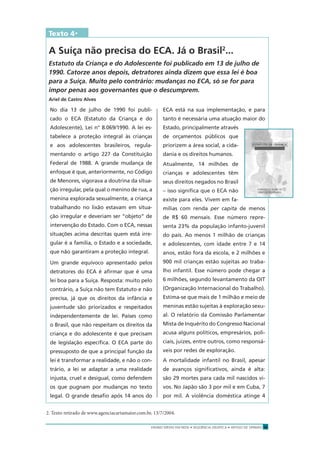 ENSINO MÉDIO EM REDE • SEQÜÊNCIA DIDÁTICA • ARTIGO DE OPINIÃO 11
Texto 4*
A Suíça não precisa do ECA. Já o Brasil2
...
Estatuto da Criança e do Adolescente foi publicado em 13 de julho de
1990. Catorze anos depois, detratores ainda dizem que essa lei é boa
para a Suíça. Muito pelo contrário: mudanças no ECA, só se for para
impor penas aos governantes que o descumprem.
Ariel de Castro Alves
No dia 13 de julho de 1990 foi publi-
cado o ECA (Estatuto da Criança e do
Adolescente), Lei n° 8.069/1990. A lei es-
tabelece a proteção integral às crianças
e aos adolescentes brasileiros, regula-
mentando o artigo 227 da Constituição
Federal de 1988. A grande mudança de
enfoque é que, anteriormente, no Código
de Menores, vigorava a doutrina da situa-
ção irregular, pela qual o menino de rua, a
menina explorada sexualmente, a criança
trabalhando no lixão estavam em situa-
ção irregular e deveriam ser “objeto” de
intervenção do Estado. Com o ECA, nessas
situações acima descritas quem está irre-
gular é a família, o Estado e a sociedade,
que não garantiram a proteção integral.
Um grande equívoco apresentado pelos
detratores do ECA é aﬁrmar que é uma
lei boa para a Suíça. Resposta: muito pelo
contrário, a Suíça não tem Estatuto e não
precisa, já que os direitos da infância e
juventude são priorizados e respeitados
independentemente de lei. Países como
o Brasil, que não respeitam os direitos da
criança e do adolescente é que precisam
de legislação especíﬁca. O ECA parte do
pressuposto de que a principal função da
lei é transformar a realidade, e não o con-
trário, a lei se adaptar a uma realidade
injusta, cruel e desigual, como defendem
os que pugnam por mudanças no texto
legal. O grande desaﬁo após 14 anos do
ECA está na sua implementação, e para
tanto é necessária uma atuação maior do
Estado, principalmente através
de orçamentos públicos que
priorizem a área social, a cida-
dania e os direitos humanos.
Atualmente, 14 milhões de
crianças e adolescentes têm
seus direitos negados no Brasil
– isso signiﬁca que o ECA não
existe para eles. Vivem em fa-
mílias com renda per capita de menos
de R$ 60 mensais. Esse número repre-
senta 23% da população infanto-juvenil
do país. Ao menos 1 milhão de crianças
e adolescentes, com idade entre 7 e 14
anos, estão fora da escola, e 2 milhões e
900 mil crianças estão sujeitas ao traba-
lho infantil. Esse número pode chegar a
6 milhões, segundo levantamento da OIT
(Organização Internacional do Trabalho).
Estima-se que mais de 1 milhão e meio de
meninas estão sujeitas à exploração sexu-
al. O relatório da Comissão Parlamentar
Mista de Inquérito do Congresso Nacional
acusa alguns políticos, empresários, poli-
ciais, juízes, entre outros, como responsá-
veis por redes de exploração.
A mortalidade infantil no Brasil, apesar
de avanços signiﬁcativos, ainda é alta:
são 29 mortes para cada mil nascidos vi-
vos. No Japão são 3 por mil e em Cuba, 7
por mil. A violência doméstica atinge 4
2. Texto retirado de www.agenciacartamaior.com.br, 13/7/2004.
 