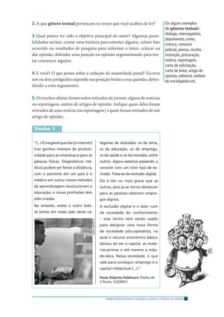 ENSINO MÉDIO EM REDE • SEQÜÊNCIA DIDÁTICA • ARTIGO DE OPINIÃO 13
2. A que gênero textual pertencem os textos que você acabou de ler?
3. Qual parece ter sido o objetivo principal do autor? Algumas possi-
bilidades seriam: contar uma história para entreter alguém, relatar fato
ocorrido ou resultados de pesquisa para informar o leitor, criticar ou
dar opinião, defender uma posição ou opinião argumentando para ten-
tar convencer alguém.
4. E você? O que pensa sobre a redução da maioridade penal? Escreva
um ou dois parágrafos expondo sua posição frente a essa questão, defen-
dendo-a com argumentos.
5. Os trechos abaixo foram todos retirados de jornais: alguns de notícias
ou reportagens, outros de artigos de opinião. Indique quais deles foram
retirados de uma notícia (ou reportagem) e quais foram retirados de um
artigo de opinião:
Trecho 1
Eis alguns exemplos
de gêneros textuais:
diálogo, interrogatório,
depoimento, conto,
crônica, romance
policial, poesia, receita,
instrução, procuração,
notícia, reportagem,
carta de solicitação,
carta de leitor, artigo de
opinião, editorial, verbete
de enciclopédia etc.
“(...)Éinegávelqueela[ainternet]
traz ganhos imensos de produti-
vidade para as empresas e para as
pessoas físicas. Diagnósticos mé-
dicos podem ser feitos a distância,
com o paciente em um país e o
médico em outro; novos métodos
de aprendizagem revolucionam a
educação; e novas proﬁssões têm
sido criadas.
No entanto, existe o outro lado.
Já temos em nosso país várias ca-
tegorias de excluídos: os da terra,
os da educação, os do emprego,
os da saúde e os da moradia, entre
outros. Agora estamos passando a
conviver com um novo tipo de ex-
clusão. Trata-se da exclusão digital.
Ela é tão ou mais grave que as
outras, pois já se torna obstáculo
para as pessoas obterem empre-
gos dignos.
A exclusão digital é o lado ruim
da sociedade do conhecimento
– esse termo vem sendo usado
para designar uma nova forma
de sociedade pós-capitalista, na
qual o recurso econômico básico
deixou de ser o capital, as maté-
rias-primas e até mesmo a mão-
de-obra. Nessa sociedade, o que
vale para conseguir emprego é o
capital intelectual (...).”
Paulo Roberto Feldmann (Folha de
S.Paulo, 5/2/2001)
ANDRÉSARMENTO
 