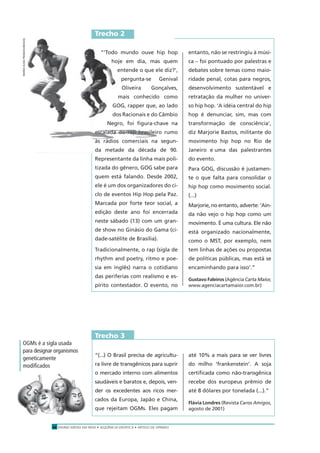 ENSINO MÉDIO EM REDE • SEQÜÊNCIA DIDÁTICA • ARTIGO DE OPINIÃO14
“‘Todo mundo ouve hip hop
hoje em dia, mas quem
entende o que ele diz?’,
pergunta-se Genival
Oliveira Gonçalves,
mais conhecido como
GOG, rapper que, ao lado
dos Racionais e do Câmbio
Negro, foi ﬁgura-chave na
escalada do rap brasileiro rumo
às rádios comerciais na segun-
da metade da década de 90.
Representante da linha mais poli-
tizada do gênero, GOG sabe para
quem está falando. Desde 2002,
ele é um dos organizadores do ci-
clo de eventos Hip Hop pela Paz.
Marcada por forte teor social, a
edição deste ano foi encerrada
neste sábado (13) com um gran-
de show no Ginásio do Gama (ci-
dade-satélite de Brasília).
Tradicionalmente, o rap (sigla de
rhythm and poetry, ritmo e poe-
sia em inglês) narra o cotidiano
das periferias com realismo e es-
pírito contestador. O evento, no
entanto, não se restringiu à músi-
ca – foi pontuado por palestras e
debates sobre temas como maio-
ridade penal, cotas para negros,
desenvolvimento sustentável e
retratação da mulher no univer-
so hip hop. ‘A idéia central do hip
hop é denunciar, sim, mas com
transformação de consciência’,
diz Marjorie Bastos, militante do
movimento hip hop no Rio de
Janeiro e uma das palestrantes
do evento.
Para GOG, discussão é justamen-
te o que falta para consolidar o
hip hop como movimento social.
(...)
Marjorie, no entanto, adverte: ‘Ain-
da não vejo o hip hop como um
movimento. É uma cultura. Ele não
está organizado nacionalmente,
como o MST, por exemplo, nem
tem linhas de ações ou propostas
de políticas públicas, mas está se
encaminhando para isso’.”
Gustavo Faleiros (Agência Carta Maior,
www.agenciacartamaior.com.br)
“‘Todo mundo ouve hip hop
hoje em dia, mas quem
entende o que ele diz?’,
pergunta-se Genival
Oliveira Gonçalves,
mais conhecido como
GOG, rapper que, ao lado
dos Racionais e do Câmbio
Negro, foi ﬁgura-chave na
escalada do rap brasileiro rumo
às rádios comerciais na segun-
da metade da década de 90.
Trecho 2
“(...) O Brasil precisa de agricultu-
ra livre de transgênicos para suprir
o mercado interno com alimentos
saudáveis e baratos e, depois, ven-
der os excedentes aos ricos mer-
cados da Europa, Japão e China,
que rejeitam OGMs. Eles pagam
até 10% a mais para se ver livres
do milho ‘frankenstein’. A soja
certiﬁcada como não-transgênica
recebe dos europeus prêmio de
até 8 dólares por tonelada (...).”
Flávia Londres (Revista Caros Amigos,
agosto de 2001)
Trecho 3
OGMs é a sigla usada
para designar organismos
geneticamente
modiﬁcados
MARIAELISAFRANCO/JB/AOG
 