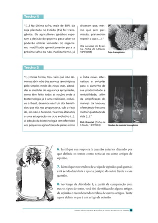 ENSINO MÉDIO EM REDE • SEQÜÊNCIA DIDÁTICA • ARTIGO DE OPINIÃO 15
Trecho 4
“(...) Na última safra, mais de 80% da
soja plantada no Estado (RS) foi trans-
gênica. Os agricultores gaúchos espe-
ram a decisão do governo para saber se
poderão utilizar sementes do organis-
mo modiﬁcado geneticamente para a
próxima safra ou não. Publicamente, já
disseram que, mes-
mo que sem per-
missão, pretendem
repetir o uso (...).”
(Da sucursal de Brasí-
lia, Folha de S.Paulo,
18/9/2004)
“(...) Dessa forma, ﬁca claro que não de-
vemos abrir mão dos avanços tecnológicos
pelo simples medo do novo, mas, adota-
das as medidas de segurança apropriadas,
como têm feito todas as nações onde a
biotecnologia já é uma realidade, inclusi-
ve o Brasil, devemos usufruir dos benefí-
cios que ela nos proporciona, sob o risco
de, em não o fazendo, ﬁcarmos atrelados
a uma estagnação no ciclo evolutivo (...).
A adoção da biotecnologia tem oferecido
aos pequenos agricultores de países como
a Índia novas alter-
nativas e soluções
para o aumento de
sua produtividade e
rentabilidade, além
da simpliﬁcação do
manejo da lavoura,
oferecendo-lhesuma
melhor qualidade de
vida (...).”
Rick Greubel (Folha de
S.Paulo, 13/2/2003)
Trecho 5
6. Justiﬁque sua resposta à questão anterior dizendo por
que deﬁniu os textos como notícias ou como artigos de
opinião.
7. Identiﬁque nos trechos de artigo de opinião qual questão
está sendo discutida e qual a posição do autor frente a essa
questão.
8. Ao longo da Atividade 1, a partir da comparação com
outros tipos de texto, você foi identiﬁcando alguns artigos
de opinião e reconhecendo trechos de outros artigos. Tente
agora deﬁnir o que é um artigo de opinião.
TADEUVILANI/ZEROHORA/AOGBIAPARREIRAS/ABRILIMAGENS
Soja transgênica
Mudas de mamão transgênico
 