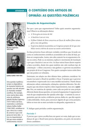 ENSINO MÉDIO EM REDE • SEQÜÊNCIA DIDÁTICA • ARTIGO DE OPINIÃO16
ATIVIDADE 2 O CONTEÚDO DOS ARTIGOS DE
OPINIÃO: AS QUESTÕES POLÊMICAS
Situação de Argumentação
Por que e para que argumentamos? Sobre quais assuntos argumenta-
mos? Observe as aﬁrmações abaixo:
• A Terra gira em torno do Sol.
• A bactéria é um ser vivo.
• O ﬁlme Cidade de Deus concorreu ao Oscar de melhor ﬁlme estran-
geiro, mas não ganhou.
• O governo federal encaminhou ao Congresso projeto de lei que esta-
belece novos critérios de acesso ao ensino universitário.
As duas primeiras frases aﬁrmam verdades cientíﬁcas que, levando em
conta os conhecimentos cientíﬁcos acumulados até os dias de hoje, po-
dem ser comprovadas. Assim, não cabe contestá-las ou argumentar a fa-
vor ou contra. Pode-se, no máximo, explicar o movimento de translação
e por que a bactéria é um ser vivo. As duas outras frases dizem respeito
a fatos ocorridos, diante dos quais também não cabe nenhum tipo de
contestação – o ﬁlme concorreu e não ganhou e o governo encaminhou
um projeto de lei ao Congresso. Nos quatro exemplos temos então fatos
que não podem ser refutados.
Entretanto, em relação aos dois últimos fatos, podemos considerar: foi
injusto (ou justo) o Brasil ter perdido o Oscar. O projeto que o governo
encaminhou é equivocado (ou é uma medida necessária). Diante dessas
aﬁrmações cabem contestações, refutações, opiniões diferentes. São aﬁr-
mações que não dizem respeito a fatos inquestionáveis, mas sim a opini-
ões. Ora, em matérias de opinião, como cada um pode ter uma posição
diferente diante dessas questões, só é possível argumentar. E argumentar é
mais do que simplesmente dar opinião sobre algo – é sustentá-la com ar-
gumentos, que são razões, evidências, provas, dados etc. que dão suporte
à idéia defendida. Assim, para convencer alguém de que certas posições,
idéias ou teses são as mais acertadas ou adequadas, argumenta-se.
1. Indique quais períodos contêm argumentação.
Período 1
É preciso que o povo escolha bem em quem vai votar, dado que as mu-
danças de que o Brasil tanto precisa dependem, em parte, da iniciativa
desses candidatos.
Galileu Galilei 1564-1642
Nicolau Copérnico
1473-1543
Uma questão é polêmica
sempre na dependência
do momento histórico em
questão. Isso vale até para
as chamadas verdades
cientíﬁcas. Por exemplo,
como você já deve saber,
antes do astrônomo
polonês Nicolau Copérnico
(1473-1543) e do físico,
matemático e astrônomo
italiano Galileu Galilei
(1564-1642), acreditava-se
que a Terra era o centro
do universo e que o Sol
girava em torno dela – e
isso era inquestionável.
Até que novos estudos e
conhecimentos viessem
BETTMANN/CORBIS/STOCKPHOTOSBETTMANN/CORBIS/STOCKPHOTOS
 