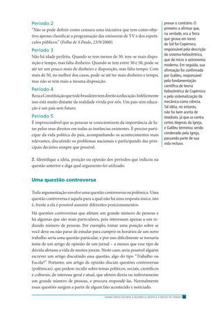 ENSINO MÉDIO EM REDE • SEQÜÊNCIA DIDÁTICA • ARTIGO DE OPINIÃO 17
Período 2
“Não se pode deﬁnir como censura uma iniciativa que tem como obje-
tivo apenas classiﬁcar a programação das emissoras de TV e dos espetá-
culos públicos.” (Folha de S.Paulo, 23/9/2000)
Período 3
Não há idade perfeita. Quando se tem menos de 30, tem-se mais dispo-
sição e tempo, mas falta dinheiro. Quando se tem entre 30 e 50, pode-se
até ter um pouco mais de dinheiro e disposição, mas falta tempo. Com
mais de 50, no melhor dos casos, pode-se até ter mais dinheiro e tempo,
mas não se tem mais a mesma disposição.
Período 4
RezaaConstituiçãoquetodobrasileirotemdireitoàeducação.Infelizmente
isso está muito distante da realidade vivida por nós. Um país sem educa-
ção é um país sem futuro.
Período 5
É imprescindível que as pessoas se conscientizem da importância de lu-
tar pelos seus direitos em todas as instâncias existentes. É preciso parti-
cipar da vida política do país, acompanhando os acontecimentos mais
relevantes, discutindo os problemas nacionais e participando das prin-
cipais decisões sempre que possível.
2. Identiﬁque a idéia, posição ou opinião dos períodos que indicou na
questão anterior e diga qual argumento foi utilizado.
Uma questão controversa
Toda argumentação envolve uma questão controversa ou polêmica. Uma
questão controversa é aquela para a qual não há uma resposta única, isto
é, frente a ela é possível assumir diferentes posicionamentos.
Há questões controversas que afetam um grande número de pessoas e
há algumas que são mais particulares, pois interessam apenas a um re-
duzido número de pessoas. Por exemplo, tomar uma posição sobre se
você deve ou não parar de estudar para cumprir os horários de um novo
trabalho seria uma questão particular, e por isso diﬁcilmente se tornaria
tema de um artigo de opinião de um jornal – a menos que esse tipo de
dúvida afetasse a vida de muitos jovens. Neste caso, seria possível alguém
escrever um artigo discutindo essa questão, algo do tipo “Trabalho ou
Escola?”. Portanto, um artigo de opinião discute questões controversas
(polêmicas), que podem incidir sobre temas políticos, sociais, cientíﬁcos
e culturais, de interesse geral e atual, que afetem direta ou indiretamente
um grande número de pessoas, e procura respondê-las. Normalmente
essas questões surgem a partir de algum fato acontecido e noticiado.
provar o contrário. O
primeiro a aﬁrmar que,
na verdade, era a Terra
que girava em torno
do Sol foi Copérnico,
responsável pela descrição
do sistema heliocêntrico,
que dá início à astronomia
moderna. Em seguida, sua
aﬁrmação foi conﬁrmada
por Galileu, responsável
pela fundamentação
cientíﬁca de teoria
heliocêntrica de Copérnico
e pela sistematização da
mecânica como ciência.
Tal idéia, no entanto,
não foi bem aceita de
imediato, já que ia contra
certos dogmas da Igreja,
e Galileu terminou sendo
condenado pela Igreja,
passando parte de sua
vida recluso.
 