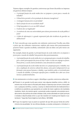 ENSINO MÉDIO EM REDE • SEQÜÊNCIA DIDÁTICA • ARTIGO DE OPINIÃO18
Vejamos alguns exemplos de questões controversas que foram discutidas na imprensa
em geral nos últimos tempos:
• A principal função da escola média deve ser preparar o jovem para o mundo do
trabalho?
• O Brasil deve permitir a livre produção de alimentos transgênicos?
• A clonagem humana deve ser permitida?
• Qual a função da arte na sociedade atual?
• O hip hop poderá vir a ser um MST urbano?
• O aborto deve ser legalizado?
• A existência de cotas nas universidades para alunos provenientes de escola pública é
justa?
• A falta de informação é a grande responsável pela alta incidência de gravidez na
adolescência?
3. Você concorda que essas questões são realmente controversas? Escolha uma delas
e prove que são realmente controversas: explicite pelo menos dois posicionamentos
possíveis frente à questão escolhida, sustentando cada um deles com pelo menos um
argumento.
Por exemplo, diante da questão A principal função da escola média deve ser preparar o
jovem para o mundo do trabalho? são possíveis dois posicionamentos:
• A principal função da escola média deve ser a preparação para o mundo do trabalho,
pois a maior preocupação dos jovens de hoje é saber se terão um emprego no futuro.
Dessa forma, a escola estaria atendendo a uma demanda da sociedade.
• A principal função da escola média não deve ser a preparação para o trabalho, mas
sim a ampliação do universo cultural dos alunos, como parte indispensável de sua
formação como pessoa humana e cidadão, o que também acaba se revertendo para
o mundo do trabalho. A formação especíﬁca para o trabalho deve caber aos cursos
técnicos e proﬁssionalizantes.
4. Leia atentamente os trechos a seguir e identiﬁque a questão controversa subjacente:
a)“Prevenir é um grande trunfo para vencer mais algumas batalhas contra a AIDS, no
entanto isso muitas vezes é ofuscado pelo desejo e esperança que cercam a busca pela
cura: a pesquisa cientíﬁca, a vacina, o avanço no desenvolvimento de medicamentos e
a melhoria na assistência, que apresenta um caráter de maior urgência e de resultados
imediatos. Assim, de maneira geral, a prevenção acaba ocupando uma posição secun-
dária dentro das políticas de saúde voltadas à aids, sendo abordada em ações pontuais
e isoladas e desarticuladas entre si, que não resultam em mudanças de impacto e sus-
tentáveis.” Gapa São Paulo (Agência Carta Maior, 18/7/2004)
b)“O que me espanta é que os jovens se queixem de que têm poucas fontes de conhe-
cimento da sexualidade. Só nas últimas décadas, as escolas começaram a introduzir o
 
