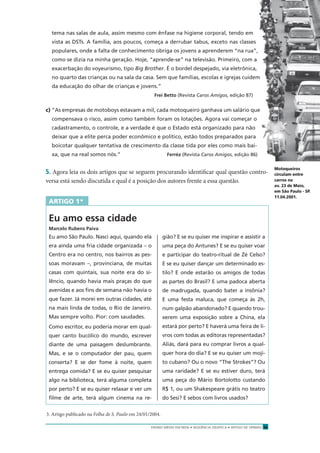 ENSINO MÉDIO EM REDE • SEQÜÊNCIA DIDÁTICA • ARTIGO DE OPINIÃO 19
tema nas salas de aula, assim mesmo com ênfase na higiene corporal, tendo em
vista as DSTs. A família, aos poucos, começa a derrubar tabus, exceto nas classes
populares, onde a falta de conhecimento obriga os jovens a aprenderem “na rua”,
como se dizia na minha geração. Hoje, “aprende-se” na televisão. Primeiro, com a
exacerbação do voyeurismo, tipo Big Brother. É o bordel despejado, via eletrônica,
no quarto das crianças ou na sala da casa. Sem que famílias, escolas e igrejas cuidem
da educação do olhar de crianças e jovens.”
Frei Betto (Revista Caros Amigos, edição 87)
c) “As empresas de motoboys estavam a mil, cada motoqueiro ganhava um salário que
compensava o risco, assim como também foram os lotações. Agora vai começar o
cadastramento, o controle, e a verdade é que o Estado está organizado para não
deixar que a elite perca poder econômico e político, estão todos preparados para
boicotar qualquer tentativa de crescimento da classe tida por eles como mais bai-
xa, que na real somos nós.” Ferréz (Revista Caros Amigos, edição 86)
5. Agora leia os dois artigos que se seguem procurando identiﬁcar qual questão contro-
versa está sendo discutida e qual é a posição dos autores frente a essa questão.
ARTIGO 1*
Eu amo essa cidade
Marcelo Rubens Paiva
Eu amo São Paulo. Nasci aqui, quando ela
era ainda uma fria cidade organizada – o
Centro era no centro, nos bairros as pes-
soas moravam –, provinciana, de muitas
casas com quintais, sua noite era do si-
lêncio, quando havia mais praças do que
avenidas e aos ﬁns de semana não havia o
que fazer. Já morei em outras cidades, até
na mais linda de todas, o Rio de Janeiro.
Mas sempre volto. Pior: com saudades.
Como escritor, eu poderia morar em qual-
quer canto bucólico do mundo, escrever
diante de uma paisagem deslumbrante.
Mas, e se o computador der pau, quem
conserta? E se der fome à noite, quem
entrega comida? E se eu quiser pesquisar
algo na biblioteca, terá alguma completa
por perto? E se eu quiser relaxar e ver um
ﬁlme de arte, terá algum cinema na re-
gião? E se eu quiser me inspirar e assistir a
uma peça do Antunes? E se eu quiser voar
e participar do teatro-ritual de Zé Celso?
E se eu quiser dançar um determinado es-
tilo? E onde estarão os amigos de todas
as partes do Brasil? E uma padoca aberta
de madrugada, quando bater a insônia?
E uma festa maluca, que começa às 2h,
num galpão abandonado? E quando trou-
xerem uma exposição sobre a China, ela
estará por perto? E haverá uma feira de li-
vros com todas as editoras representadas?
Aliás, dará para eu comprar livros a qual-
quer hora do dia? E se eu quiser um moji-
to cubano? Ou o novo “The Strokes”? Ou
uma raridade? E se eu estiver duro, terá
uma peça do Mário Bortolotto custando
R$ 1, ou um Shakespeare grátis no teatro
do Sesi? E sebos com livros usados?
3. Artigo publicado na Folha de S. Paulo em 24/01/2004.
Motoqueiros
circulam entre
carros na
av. 23 de Maio,
em São Paulo - SP.
11.04.2001.
LALODEALMEIDA/FOLHAIMAGEM
 