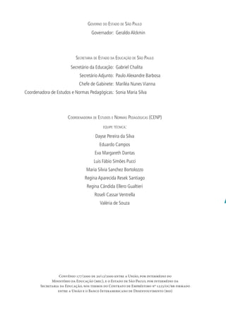 S
n
d
A
o
pConvênio 177/2000 de 20/12/2000 entre a União, por intermédio do
Ministério da Educação (mec), e o Estado de São Paulo, por intermédio da
Secretaria da Educação, nos termos do Contrato de Empréstimo nº 1225/oc/br firmado
entre a União e o Banco Interamericano de Desenvolvimento (bid)
GOVERNO DO ESTADO DE SÃO PAULO
Governador: Geraldo Alckmin
SECRETARIA DE ESTADO DA EDUCAÇÃO DE SÃO PAULO
Secretário da Educação: Gabriel Chalita
Secretário Adjunto: Paulo Alexandre Barbosa
Chefe de Gabinete: Mariléa Nunes Vianna
Coordenadora de Estudos e Normas Pedagógicas: Sonia Maria Silva
COORDENADORIA DE ESTUDOS E NORMAS PEDAGÓGICAS (CENP)
EQUIPE TÉCNICA:
Dayse Pereira da Silva
Eduardo Campos
Eva Margareth Dantas
Luis Fábio Simões Pucci
Maria Silvia Sanchez Bortolozzo
Regina Aparecida Resek Santiago
Regina Cândida Ellero Gualtieri
Roseli Cassar Ventrella
Valéria de Souza
 