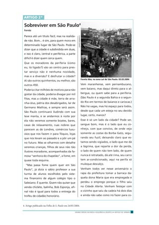 ENSINO MÉDIO EM REDE • SEQÜÊNCIA DIDÁTICA • ARTIGO DE OPINIÃO 21
Parece até um título fácil, mas na realida-
de não. Bom... é sim, para quem mora em
determinado lugar de São Paulo. Pode-se
dizer que a cidade é subdividida em duas,
e isso é claro, central e periférica, a parte
difícil é dizer quem cerca quem.
Que os moradores da periferia (como
eu, tá ligado?) vão ao centro para pres-
tar serviço não é nenhuma novidade,
mas e a diversão? E desfrutar a cidade?
Aí são outros quinhentos, ou melhor, são
outros 450.
Poderia citar milhões de motivos para não
gostar da cidade, poderia divagar por mil
ﬁtas, mas a cidade é mãe, terra de arra-
nha-céus, pátria dos desabrigados, lar de
Germano Mathias, e sempre será assim.
São Paulo continuará iludindo com sua
leve manta, e se andarmos à noite por
ela não veremos somente boates, bares,
casas de relaxamento, ruas nobres que
parecem as de Londres, comércios luxu-
osos que nos fazem ir para Tóquio, lojas
que nos levam ao passado e a pôr um pé
no futuro. Mas se olharmos com detalhe
veremos crianças, ﬁlhos de seus não tão
ilustres moradores, acompanhados da fa-
mosa “senhora do chapelão”, a fome, em
quase toda esquina.
“Mas passa fome quem quer em São
Paulo”, já dizia o sábio professor a sua
turma de alunos escolhidos pelo siste-
ma ﬁnanceiro de algum colégio tipo o
Salesiano. É quente. Quem não quiser que
venda chiclete, balinha, Bob Esponja, aﬁ-
nal não é igual para todos a entrega do
troféu de cidadão honorário.
Vem maranhense, vem pernambucano,
vem baiano, mas daqui direto para o al-
bergue, ou quem sabe para a periferia.
(São Paulo é a segunda Bahia e o segun-
do Rio em termos de baianos e cariocas.)
Não há vagas, mas há espaço para todos,
desde que cada um esteja no seu devido
lugar, certo, manos?
Esse é só um lado da cidade? Pode ser,
sangue bom, mas é o lado que eu co-
nheço, com que convivo, de onde vejo
somente as costas do Borba Gato, segu-
rando seu fuzil, deixando claro que es-
tamos sendo vigiados, o lado que me dá
a lágrima, que reparte a dor da perda,
o lado de quem não tem lado, de quem
nunca é retratado, dá até rima, seu carro
tem ar-condicionado, aqui na perifa só
muleque descalço.
Venham todos ver nesse aniversário o
rapa da prefeitura tomar a barraca da-
quela dona Maria que era empregada e
perdeu o emprego porque o ﬁlho saiu
no Cidade Alerta. Venham festejar com
o vizinho que saiu da cadeia há dois dias
e ainda não sabe como irá fazer para co-
ARTIGO 2*
Sobreviver em São Paulo4
Ferréz
4. Artigo publicado na Folha de S. Paulo em 24/01/2004.
Favela Aba, na zona sul de São Paulo. 03.03.2004ANDRÉSARMENTO
 