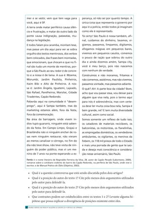 ENSINO MÉDIO EM REDE • SEQÜÊNCIA DIDÁTICA • ARTIGO DE OPINIÃO22
mer e se vestir, vem que tem vaga para
você, aqui é SP.
A terra onde matar periférico causa silên-
cio e frustração, e matar do outro lado da
ponte causa indignação, passeatas, mu-
dança na legislação.
E todos falam pra caramba, montam tese,
mas passa um dia aqui para ver se sobra
orgulho dos textos mentirosos, dos verbos
bem colocados, das frases bem montadas,
que emocionam, que chocam e que no ﬁ-
nal são tudo um monte de mentiras, por-
que a São Paulo ao seu redor é de concre-
to e a nossa é de lama. A sua é: Moema,
Morumbi, Jardim Paulista, Pinheiros,
Itaim Bibi e Alto de Pinheiros. A nos-
sa é: Jardim Ângela, Iguatemi, Lajeado,
São Rafael, Parelheiros, Marsilac, Cidade
Tiradentes, Capão Redondo.
Palavrão aqui na comunidade é “desem-
prego”, aqui é Sampa também, mas do
marketing estamos além, fora da festa,
fora da comemoração.
Na área da barragem, onde vivem ín-
dios tupis-guaranis, ninguém está saben-
do da festa. Em Campo Limpo, Grajaú e
Brasilândia não vi ninguém encher de ro-
sas nem ninguém restaurar, não vieram
ao menos canalizar o córrego, no ﬁm do
dia não teve show, não teve visita de nin-
guém do poder público, mas vi um me-
nino de 7 anos na ponte esperando a es-
perança, só não sei por quanto tempo. A
única coisa que representa o governo por
aqui é a polícia, então todos já imaginam
como ele é representado.
Tá certo! São Paulo é nossa também, aﬁ-
nal, cuidamos do dinheiro, lavamos, vi-
giamos, passamos, limpamos, digitamos,
afogamos mágoas em pequenos bares,
vivemos em pequenos casulos, comemos
o pouco de ração que sobrou do outro
dia e ainda dizemos amém, Sampa city,
você é meu berço, pois não nascemos
com nenhum de verdade.
Construímos e não moramos, fritamos e
não comemos, assistimos, mas não vivemos,
passamos vontade, mas passamos adiante.
O quê? Ah! A parte boa da cidade? Bom,
acho que vou passar essa, vou deixar para
alguém que viva nela, pois o termo aqui
para nós é sobrevivência, mas com certe-
za deve ter muita coisa boa nela, Sampa é
bem grande, né? E tem muita diversidade
cultural, assim como social.
Somos somente um reﬂexo de tudo isso,
os catadores de materiais recicláveis, os
balconistas, os motoristas, os ﬂanelinhas,
as empregadas domésticas, os vendedores
ambulantes, os vigilantes, os meninos da
Febem, os 118 mil presos de todo o Estado
e mais uma porrada de gente que te saú-
da e deseja mais consciência e considera-
ção nesse aniversário, São Paulo.
Ferréz é o nome literário de Reginaldo Ferreira da Silva, 28, autor de Capão Pecado (Labortexto, 2000),
romance sobre o cotidiano violento do bairro do Capão Redondo, na periferia de São Paulo, onde vive o
escritor, e de Manual Prático do Ódio (Objetiva, 2003).
• Qual é a questão controversa que está sendo discutida pelos dois artigos?
• Qual é a posição do autor do texto 1? Cite pelo menos dois argumentos utilizados
pelo autor para defendê-la.
• Qual é a posição do autor do texto 2? Cite pelo menos dois argumentos utilizados
pelo autor para defendê-la.
• Que contrastes podem ser estabelecidos entre os textos 1 e 2? Levante alguma hi-
pótese que possa explicar a divergência de posições existente entre eles.
 