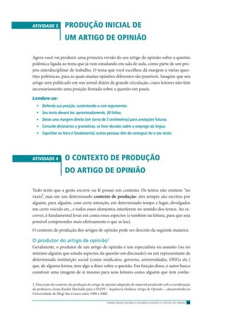 ENSINO MÉDIO EM REDE • SEQÜÊNCIA DIDÁTICA • ARTIGO DE OPINIÃO 23
ATIVIDADE 3 PRODUÇÃO INICIAL DE
UM ARTIGO DE OPINIÃO
Agora você vai produzir uma primeira versão do seu artigo de opinião sobre a questão
polêmica ligada ao tema que já vem estudando em sala de aula, como parte de um pro-
jeto interdisciplinar de trabalho. O tema que você escolheu dá margem a várias ques-
tões polêmicas, para as quais muitas opiniões diferentes são possíveis. Imagine que seu
artigo será publicado em um jornal diário de grande circulação, cujos leitores não têm
necessariamente uma posição ﬁrmada sobre a questão em pauta.
Lembre-se:
• Defenda sua posição, sustentando-a com argumentos.
• Seu texto deverá ter, aproximadamente, 30 linhas.
• Deixe uma margem direita (em torno de 5 centímetros) para anotações futuras.
• Consulte dicionários e gramáticas, se tiver dúvidas sobre o emprego da língua.
• Caprichar na letra é fundamental; outras pessoas têm de conseguir ler o seu texto.
ATIVIDADE 4 O CONTEXTO DE PRODUÇÃO
DO ARTIGO DE OPINIÃO
Todo texto que a gente escreve ou lê possui um contexto. Os textos não existem “no
vazio”, mas em um determinado contexto de produção: eles sempre são escritos por
alguém, para alguém, com certa intenção, em determinado tempo e lugar, divulgados
em certo veículo etc., e todos esses elementos interferem no sentido dos textos. Ao es-
crever, é fundamental levar em conta esses aspectos (e também na leitura, para que seja
possível compreender mais efetivamente o que se leu).
O contexto de produção dos artigos de opinião pode ser descrito da seguinte maneira:
O produtor do artigo de opinião5
Geralmente, o produtor de um artigo de opinião é um especialista no assunto (ou no
mínimo alguém que estuda aspectos da questão em discussão) ou um representante de
determinada instituição social (como sindicatos, governo, universidades, ONGs etc.)
que, de alguma forma, tem algo a dizer sobre a questão. Em função disso, o autor busca
construir uma imagem de si mesmo para seus leitores como alguém que tem conhe-
5. Descrição do contexto de produção do artigo de opinião adaptado de material produzido sob a coordenação
da professora Anna Rachel Machado para o PLEPI – Seqüência Didática Artigo de Opinião –, desenvolvido na
Universidade de Mogi das Cruzes entre 1998 e 2000.
 
