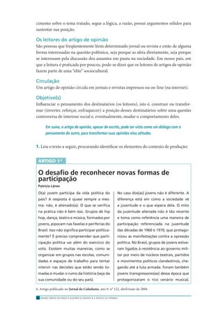 ENSINO MÉDIO EM REDE • SEQÜÊNCIA DIDÁTICA • ARTIGO DE OPINIÃO24
cimento sobre o tema tratado, segue a lógica, a razão, possui argumentos sólidos para
sustentar sua posição.
Os leitores do artigo de opinião
São pessoas que freqüentemente lêem determinado jornal ou revista e estão de alguma
forma interessadas na questão polêmica, seja porque as afeta diretamente, seja porque
se interessam pela discussão dos assuntos em pauta na sociedade. Em nosso país, em
que a leitura é praticada por poucos, pode-se dizer que os leitores de artigos de opinião
fazem parte de uma “elite” sociocultural.
Circulação
Um artigo de opinião circula em jornais e revistas impressos ou on-line (na internet).
Objetivo(s)
Inﬂuenciar o pensamento dos destinatários (os leitores), isto é, construir ou transfor-
mar (inverter, reforçar, enfraquecer) a posição desses destinatários sobre uma questão
controversa de interesse social e, eventualmente, mudar o comportamento deles.
Em suma, o artigo de opinião, apesar de escrito, pode ser visto como um diálogo com o
pensamento do outro, para transformar suas opiniões e/ou atitudes.
1. Leia o texto a seguir, procurando identiﬁcar os elementos do contexto de produção:
ARTIGO 1*
O desaﬁo de reconhecer novas formas de
participação
Patrícia Lânes
O(a) jovem participa da vida política do
país? A resposta é quase sempre a mes-
ma: não, é alienado(a). O que se veriﬁca
na prática não é bem isso. Grupos de hip
hop, dança, teatro e música, formados por
jovens, pipocam nas favelas e periferias do
Brasil. Isso não signiﬁca participar politica-
mente? É preciso compreender que parti-
cipação política vai além do exercício do
voto. Existem muitas maneiras, como se
organizar em grupos nas escolas, comuni-
dades e espaços de trabalho para tentar
intervir nas decisões que estão sendo to-
madas e mudar o rumo da história (seja da
sua comunidade ou do seu país).
No caso dos(as) jovens não é diferente. A
diferença está em como a sociedade vê
a juventude e o que espera dela. O mito
da juventude alienada não é tão recente
e toma como referência uma maneira de
participação referenciada na juventude
das décadas de 1960 e 1970, que protago-
nizou as manifestações contra a opressão
política. No Brasil, grupos de jovens estive-
ram ligados à resistência ao governo mili-
tar por meio de núcleos teatrais, partidos
e movimentos políticos clandestinos, che-
gando até à luta armada. Foram também
jovens transgressores(as) dessa época que
protagonizaram o rico cenário musical,
6. Artigo publicado no Jornal da Cidadania, ano 9, n° 122, abril/maio de 2004.
 
