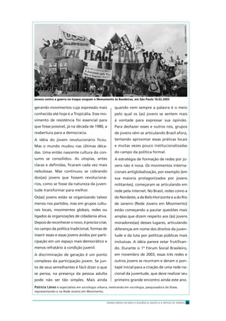 ENSINO MÉDIO EM REDE • SEQÜÊNCIA DIDÁTICA • ARTIGO DE OPINIÃO 25
gerando movimentos cuja expressão mais
conhecida até hoje é a Tropicália. Esse mo-
vimento de resistência foi essencial para
que fosse possível, já na década de 1980, a
reabertura para a democracia.
A idéia do jovem revolucionário ﬁcou.
Mas o mundo mudou nas últimas déca-
das. Uma então nascente cultura do con-
sumo se consolidou. As utopias, antes
claras e deﬁnidas, ﬁcaram cada vez mais
nebulosas. Mas continuou se cobrando
dos(as) jovens que fossem revolucioná-
rios, como se fosse da natureza da juven-
tude transformar para melhor.
Os(as) jovens estão se organizando talvez
menos nos partidos, mas em grupos cultu-
rais locais, movimentos globais, redes ou
ligados às organizações de cidadania ativa.
Depoisdereconheceronovo,éprecisocriar,
no campo da política tradicional, formas de
inserir esses e essas jovens ávidos por parti-
cipação em um espaço mais democrático e
menos refratário à condição juvenil.
A discriminação de geração é um ponto
complexo da participação jovem. Se jun-
to de seus semelhantes é fácil dizer o que
se pensa, na presença da pessoa adulta
pode não ser tão simples. Mais ainda
quando nem sempre a palavra é o meio
pelo qual os (as) jovens se sentem mais
à vontade para expressar sua opinião.
Para desfazer esses e outros nós, grupos
de jovens vêm se articulando Brasil afora,
tentando aproximar essas práticas locais
e muitas vezes pouco institucionalizadas
do campo da política formal.
A estratégia de formação de redes por jo-
vens não é nova. Os movimentos interna-
cionais antiglobalização, por exemplo (em
sua maioria protagonizados por jovens
militantes), começaram se articulando em
rede pela internet. No Brasil, redes como a
do Nordeste, a de Belo Horizonte e a do Rio
de Janeiro (Rede Jovens em Movimento)
estão começando a pautar questões mais
amplas que dizem respeito aos (às) jovens
moradores(as) desses lugares, articulando
diferenças em nome dos direitos da juven-
tude e da luta por políticas públicas mais
inclusivas. A idéia parece estar frutiﬁcan-
do. Durante o 1º Fórum Social Brasileiro,
em novembro de 2003, essas três redes e
outros jovens se reuniram e deram o pon-
tapé inicial para a criação de uma rede na-
cional da juventude, que deve realizar seu
primeiro grande encontro ainda este ano.
Patrícia Lânes é especialista em sociologia urbana, mestranda em sociologia, pesquisadora do Ibase,
representando-o na Rede Jovens em Movimento.
Jovens contra a guerra no Iraque ocupam o Monumento às Bandeiras, em São Paulo 18.02.2003
ANDRÉSARMENTO
 